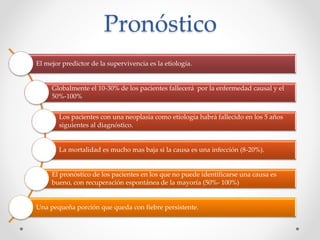 Pronóstico
El mejor predictor de la supervivencia es la etiología.
Globalmente el 10-30% de los pacientes fallecerá por la enfermedad causal y el
50%-100%
Los pacientes con una neoplasia como etiología habrá fallecido en los 5 años
siguientes al diagnóstico.
La mortalidad es mucho mas baja si la causa es una infección (8-20%).
El pronóstico de los pacientes en los que no puede identificarse una causa es
bueno, con recuperación espontánea de la mayoría (50%- 100%)
Una pequeña porción que queda con fiebre persistente.
 