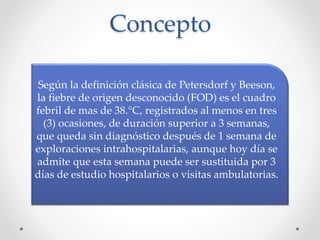 Concepto
Según la definición clásica de Petersdorf y Beeson,
la fiebre de origen desconocido (FOD) es el cuadro
febril de mas de 38.°C, registrados al menos en tres
(3) ocasiones, de duración superior a 3 semanas,
que queda sin diagnóstico después de 1 semana de
exploraciones intrahospitalarias, aunque hoy día se
admite que esta semana puede ser sustituida por 3
días de estudio hospitalarios o visitas ambulatorias.
 