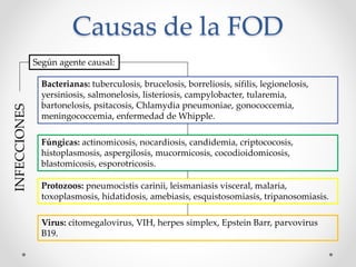 Causas de la FOD
INFECCIONES
Según agente causal:
Bacterianas: tuberculosis, brucelosis, borreliosis, sífilis, legionelosis,
yersiniosis, salmonelosis, listeriosis, campylobacter, tularemia,
bartonelosis, psitacosis, Chlamydia pneumoniae, gonococcemia,
meningococcemia, enfermedad de Whipple.
Fúngicas: actinomicosis, nocardiosis, candidemia, criptococosis,
histoplasmosis, aspergilosis, mucormicosis, cocodioidomicosis,
blastomicosis, esporotricosis.
Protozoos: pneumocistis carinii, leismaniasis visceral, malaria,
toxoplasmosis, hidatidosis, amebiasis, esquistosomiasis, tripanosomiasis.
Virus: citomegalovirus, VIH, herpes simplex, Epstein Barr, parvovirus
B19.
 