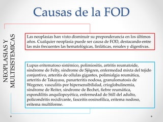 Causas de la FOD
NEOPLASIAS
Y
MULTISISTEMICAS
Las neoplasias han visto disminuir su preponderancia en los últimos
años. Cualquier neoplasia puede ser causa de FOD, destacando entre
las más frecuentes las hematológicas, linfáticas, renales y digestivas.
Lupus eritematoso sistémico, polimiositis, artritis reumatoide,
síndrome de Felty, síndrome de Sjögren, enfermedad mixta del tejido
conjuntivo, arteritis de células gigantes, polimialgia reumática,
arteritis de Takayasu, panarteritis nodosa, granulomatosis de
Wegener, vasculitis por hipersensibilidad, crioglobulinemia,
síndrome de Reiter, síndrome de Bechet, fiebre reumática,
espondilitis anquilopoyética, enfermedad de Still del adulto,
policondritis recidivante, fasceitis eosinofílica, eritema nodoso,
eritema multiforme.
 