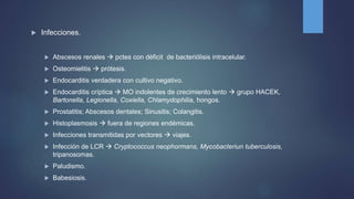  Infecciones.
 Abscesos renales  pctes con déficit de bacteriólisis intracelular.
 Osteomielitis  prótesis.
 Endocarditis verdadera con cultivo negativo.
 Endocarditis críptica  MO indolentes de crecimiento lento  grupo HACEK,
Bartonella, Legionella, Coxiella, Chlamydophilia, hongos.
 Prostatitis; Abscesos dentales; Sinusitis; Colangitis.
 Histoplasmosis  fuera de regiones endémicas.
 Infecciones transmitidas por vectores  viajes.
 Infección de LCR  Cryptococcus neophormans, Mycobacteriun tuberculosis,
tripanosomas.
 Paludismo.
 Babesiosis.
 