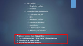  Neoplasias.
 Neoplasias ocultas.
 Linfomas.
 Enfermedades inflamatorias.
 Enfermedad de Still.
 LES.
 Poliarteritis nodosa.
 Polimialgia reumática.
 Sarcoidosis.
 Enfermedad de Crohn.
 Hepatitis granulomatosa.
 Anciano, causas más frecuentes:
 Enf. multisistémicas  Arteritis de células gigantes.
 Infecciosas  Tuberculosis.
 Neoplasias  Cáncer de colon.
 