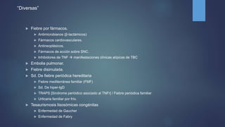 “Diversas”
 Fiebre por fármacos.
 Antimicrobianos (β-lactámicos)
 Fármacos cardiovasculares.
 Antineoplásicos.
 Fármacos de acción sobre SNC.
 Inhibidores de TNF  manifestaciones clínicas atípicas de TBC
 Embolia pulmonar.
 Fiebre disimulada.
 Sd. De fiebre periódica hereditaria
 Fiebre mediterránea familiar (FMF)
 Sd. De hiper-IgD
 TRAPS [Sindrome periódico asociado al TNFr] / Fiebre periódica familiar
 Urticaria familiar por frío.
 Tesaurismosis lisosómicas congénitas
 Enfermedad de Gaucher
 Enfermedad de Fabry
 