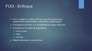 FUO - Enfoque
 FUO + cefalea  analizar LCR en busca de Cryptococcus
neophormans, Mycobacteriun tuberculosis, tripanosomas.
 Prolongación de fiebre   probabilidad de origen infeccioso.
 Considerar al momento de diagnosticar:
 País de origen
 Viajes
 mascotas
 Repetir anamnesis y examen físico.
 
