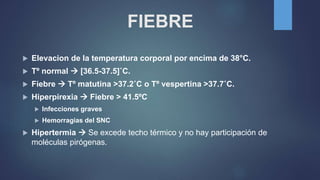 FIEBRE
 Elevacion de la temperatura corporal por encima de 38°C.
 Tº normal  [36.5-37.5]˚C.
 Fiebre  Tº matutina >37.2˚C o Tº vespertina >37.7˚C.
 Hiperpirexia  Fiebre > 41.5ºC
 Infecciones graves
 Hemorragias del SNC
 Hipertermia  Se excede techo térmico y no hay participación de
moléculas pirógenas.
 