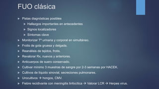 FUO clásica
 Pistas diagnósticas posibles
 Hallazgos importantes en antecedentes
 Signos localizadores
 Síntomas clave
 Monitorizar Tº urinaria y corporal en simultáneo.
 Frotis de gota gruesa y delgada.
 Reanálisis de tejidos, frotis.
 Revalorar Rx, nuevos y anteriores.
 Anticuerpos de suero conservado.
 Cultivar mínimo 3 muestras de sangre por 2-3 semanas por HACEK.
 Cultivos de líquido sinovial, secreciones pulmonares.
 Urocultivos  hongos, CMV.
 Fiebre recidivante con meningitis linfocítica  Valorar LCR  Herpes virus.
 