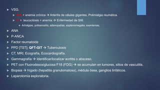  VSG.
  + anemia crónica  Arteritis de células gigantes, Polimialgia reumática.
  + leucocitosis + anemia  Enfermedad de Still.
 Artralgias, poliserositis, adenopatías, esplenomegalia, exantemas.
 ANA
 P-ANCA
 Factor reumatoide
 PPD [TST]; QFT-GIT  Tuberculosis
 CT, MRI, Ecografía, Ecocardiografía.
 Gammagrafía  Identificar/localizar aortitis o absceso.
 PET con Fluorodesoxiglucosa F18 (FDG)  se acumulan en tumores, sitios de vasculitis.
 Biopsia  hígado (hepatitis granulomatosa), médula ósea, ganglios linfáticos.
 Laparotomía exploratoria.
 