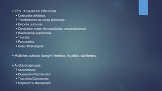  25%  causa no infecciosa.
 Colecistitis alitiásica.
 Tromboflebitis de venas profundas.
 Embolia pulmonar.
 Considerar origen farmacológico, postransfusional.
 Insuficiencia suprarrenal.
 Tiroiditis.
 Pancreatitis.
 Gota / Pseudogota.
 Múltiples cultivos (sangre, heridas, líquidos, catéteres).
 Antibioticoterapia:
 Vancomicina
 Piperacilina/Tazobactam
 Ticarcilina/Clavulanato
 Imipenem o Meropenem
 