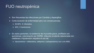 FUO neutropénica
 Son frecuentes las infecciones por Candida y Aspergillus.
 Corta duración de enfermedad pero con consecuencias.
 50-60%  infectados
 20%  bacteriemia
 En estos pacientes, la existencia de mucositis grave, profilaxis con
quinolonas, colonización por SARM, infección evidente relacionada con
catéteres o hipotensión requiere el uso de:
 Vancomicina + ceftazidima, cefepima o carbapenémico con o sin AMG.
 