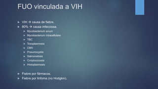 FUO vinculada a VIH
 VIH  causa de fiebre.
 80%  causa infecciosa.
 Mycobacterium avium
 Mycobacterium intracellulare
 TBC
 Toxoplasmosis
 CMV
 Pneumocystis
 Salmonelosis
 Ccriptococosis
 Histoplasmosis
 Fiebre por fármacos.
 Fiebre por linfoma (no Hodgkin).
 