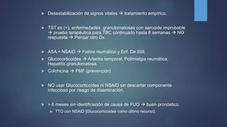  Desestabilización de signos vitales  tratamiento empírico.
 TST es (+); enfermedades granulomatosas con sarcoide improbable
 prueba terapéutica para TBC continuado hasta 6 semanas  NO
respuesta  Pensar otro Dx.
 ASA + NSAID  Fiebre reumática y Enf. De Still.
 Glucocorticoides  Arteritis temporal, Polimialgia reumática,
Hepatitis granulomatosa.
 Colchicina  FMF (prevención)
 NO usar Glucocorticoides ni NSAID sin descartar componente
infeccioso por riesgo de diseminación.
 > 6 meses sin identificación de causa de FUO  buen pronóstico.
 TTO con NSAID [Glucocorticoides como último recurso].
 