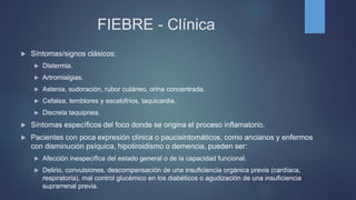 FIEBRE - Clínica
 Síntomas/signos clásicos:
 Distermia.
 Artromialgias.
 Astenia, sudoración, rubor cutáneo, orina concentrada.
 Cefalea, temblores y escalofríos, taquicardia.
 Discreta taquipnea.
 Síntomas específicos del foco donde se origina el proceso inflamatorio.
 Pacientes con poca expresión clínica o paucisintomáticos, como ancianos y enfermos
con disminución psíquica, hipotiroidismo o demencia, pueden ser:
 Afección inespecífica del estado general o de la capacidad funcional.
 Delirio, convulsiones, descompensación de una insuficiencia orgánica previa (cardíaca,
respiratoria), mal control glucémico en los diabéticos o agudización de una insuficiencia
suprarrenal previa.
 