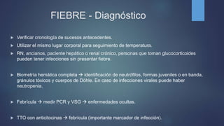 FIEBRE - Diagnóstico
 Verificar cronología de sucesos antecedentes.
 Utilizar el mismo lugar corporal para seguimiento de temperatura.
 RN, ancianos, paciente hepático o renal crónico, personas que toman glucocorticoides
pueden tener infecciones sin presentar fiebre.
 Biometría hemática completa  identificación de neutrófilos, formas juveniles o en banda,
gránulos tóxicos y cuerpos de Döhle. En caso de infecciones virales puede haber
neutropenia.
 Febrícula  medir PCR y VSG  enfermedades ocultas.
 TTO con anticitocinas  febrícula (importante marcador de infección).
 
