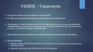 FIEBRE - Tratamiento
 En algunos casos no es necesario su prescripción.
 En algunos casos puede enmascarar el desarrollo de una infección.
 Paracetamol  débil inhibidor de la COX en tejido periférico, por lo que su actividad
antiinflamatoria es escasa; sin embargo, en el encéfalo el sistema del citocromo p450
lo oxida, y esta forma oxidada inhibe la COX.
 NSAID [ibuprofeno e inhibidores de COX-2] también son excelentes antipiréticos.
 Glucocorticoides
 reducen síntesis de PGE2 oponiéndose a la actividad de la fosfolipasa A2 necesaria para la
liberación del AA.
 bloquean transcripción del mRNA de las citocinas pirógenas.
 