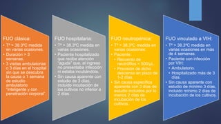 FUO clásica:
• Tº > 38.3ºC medida
en varias ocasiones.
• Duración > 3
semanas.
• 3 visitas ambulatorias
o 3 días en el hospital
sin que se descubra
la causa o 1 semana
de estudio
ambulatorio
“inteligente y con
penetración corporal”.
FUO hospitalaria:
• Tº > 38.3ºC medida en
varias ocasiones.
• Paciente hospitalizado
que recibe atención
“aguda” que, al ingreso
no presentaba infección
ni estaba incubándola.
• Sin causa aparente con
estudio de 3 días,
incluido incubación de
los cultivos no inferior a
2 días.
FUO neutropénica:
• Tº > 38.3ºC medida en
varias ocasiones.
• Paciente:
• Recuento de
neutrófilos < 500/µL.
• Previsión de dicho
descenso en plazo de
1-2 días.
• Sin causa específica
aparente con 3 días de
estudio incluidos por lo
menos 2 días de
incubación de los
cultivos.
FUO vinculado a VIH:
• Tº > 38.3ºC medida en
varias ocasiones en más
de 4 semanas.
• Paciente con infección
por VIH:
• Ambulatorio.
• Hospitalizado más de 3
días.
• Sin causa aparente con
estudio de mínimo 3 días,
incluido mínimo 2 días de
incubación de los cultivos.
 