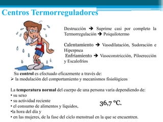 Centros Termorreguladores
Destrucción  Suprime casi por completo la
Termorregulación  Poiquilotermo

Calentamiento  Vasodilatación, Sudoración e
Hiperpnea
Enfriamiento  Vasoconstricción, Piloerección
y Escalofríos
Su control es efectuado eficazmente a través de:
 la modulación del comportamiento y mecanismos fisiológicos
La temperatura normal del cuerpo de una persona varía dependiendo de:
• su sexo
• su actividad reciente
36,7 °C.
• el consumo de alimentos y líquidos,
•la hora del día y
• en las mujeres, de la fase del ciclo menstrual en la que se encuentren.

 