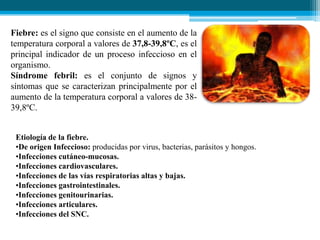 Fiebre: es el signo que consiste en el aumento de la
temperatura corporal a valores de 37,8-39,8ºC, es el
principal indicador de un proceso infeccioso en el
organismo.
Síndrome febril: es el conjunto de signos y
síntomas que se caracterizan principalmente por el
aumento de la temperatura corporal a valores de 3839,8ºC.
Etiología de la fiebre.
•De origen Infeccioso: producidas por virus, bacterias, parásitos y hongos.
•Infecciones cutáneo-mucosas.
•Infecciones cardiovasculares.
•Infecciones de las vías respiratorias altas y bajas.
•Infecciones gastrointestinales.
•Infecciones genitourinarias.
•Infecciones articulares.
•Infecciones del SNC.

 