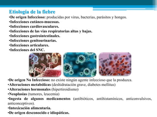 Etiología de la fiebre
•De origen Infeccioso: producidas por virus, bacterias, parásitos y hongos.
•Infecciones cutáneo-mucosas.
•Infecciones cardiovasculares.
•Infecciones de las vías respiratorias altas y bajas.
•Infecciones gastrointestinales.
•Infecciones genitourinarias.
•Infecciones articulares.
•Infecciones del SNC.

•De origen No Infeccioso: no existe ningún agente infeccioso que la produzca.
•Alteraciones metabólicas (deshidratación grave, diabetes mellitus)
•Alteraciones hormonales (hipertiroidismo)
•Neoplasias (tumores, leucemia)
•Ingesta de algunos medicamentos (antibióticos, antihistamínicos, anticonvulsivos,
anticonceptivos).
•Intoxicación alimentaria.
•De origen desconocido e idiopáticas.

 