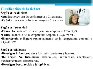 Clasificación de la fiebre:
Según su evolución:
•Aguda: posee una duración menor a 2 semanas.
•Crónica: posee una duración mayor a 2 semanas.
Según su intensidad:
•Febrícula: aumento de la temperatura corporal a 37,5-37,7ºC.
•Fiebre: aumento de la temperatura corporal a 37,8-39,8ºC.
•Hipertermia o Hiperpirexia: aumento de la temperatura corporal a
39,9-41,5ºC.
Según su etiología:
•De origen Infeccioso: virus, bacterias, parásitos y hongos.
•De origen No Infeccioso: metabólicas, hormonales, neoplásicas,
medicamentosas, alimentarias.
•De origen Desconocido e idiopáticas.

 