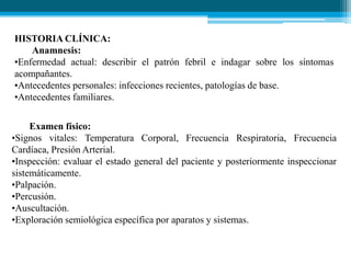 HISTORIA CLÍNICA:
Anamnesis:
•Enfermedad actual: describir el patrón febril e indagar sobre los síntomas
acompañantes.
•Antecedentes personales: infecciones recientes, patologías de base.
•Antecedentes familiares.
Examen físico:
•Signos vitales: Temperatura Corporal, Frecuencia Respiratoria, Frecuencia
Cardíaca, Presión Arterial.
•Inspección: evaluar el estado general del paciente y posteriormente inspeccionar
sistemáticamente.
•Palpación.
•Percusión.
•Auscultación.
•Exploración semiológica específica por aparatos y sistemas.

 