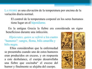 LA FIEBRE es una elevación de la temperatura por encima de la
variación diaria normal.
El control de la temperatura corporal en los seres humanos
tiene lugar en el hipotálamo.
En la antigua Grecia la fiebre era considerada un signo
beneficioso durante una infección.
Hipócrates, quien se refirió a los cuatro
"humores": sangre, flema, bilis amarilla y
bilis negra.
Ellos consideraban que la enfermedad
se presentaba cuando uno de estos humores
eran producidos en exceso, y en respuesta
a este desbalance, el cuerpo desarrollaba
una fiebre que cocinaba“ el exceso del
humor y finalmente se alejaba del cuerpo.

 
