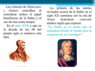 Los criterios de Hipócrates
y Galeno coincidían al
considerar ambos el papel
beneficioso de la fiebre y el
uso de ésta como terapia.
En el siglo XVII y aún en
la década de los 60 del
propio siglo se mantuvo esta
idea.

La primera de las teorías
revisadas acerca de la fiebre en el
siglo XX comienza con la cita de
Tomas
Sydenham,
conocido
médico inglés que expresó:
"La fiebre es el motor que la
naturaleza brinda al mundo para la
conquista de sus enemigos".

 