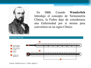 En 1868, Cuando Wunderlich
Introdujo el concepto de Termometría
Clínica, la Fiebre dejo de considerarse
una Enfermedad por si misma para
convertirse en un signo Clínico

 