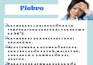 Fiebre

L a f ie b r e e s l a e l e v a c ió n d e l a
 t e m p e r a t u r a c o r p o r a l p o r e n c im a
 d e 3 8 ºC.
L a f ie b r e e s u n a r e s p u e s t a d e l
 o r g a n is m o .
Ac o s t u m b r a a a c o m p a ñ a r s e d e
 u n a s e n s a c ió n d e f r ío , m a l e s t a r ,
 c a n s a n c io y d is m in u c ió n d e l
 a p e t it o .
P a r a p o d e r a f ir m a r q u e u n n iñ o
 