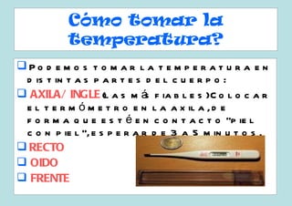 Cómo tomar la
           temperatura?
Po d e m o s t o m a r l a t e m p e r a t u r a e n
 d is t in t a s p a r t e s d e l c u e r p o :
 AXILA/ INGLE (l a s m á f ia b l e s )C o l o c a r
                              s
 e l t e r m ó m e t r o e n l a a x il a , d e
 f o r m a q u e e s t é e n c o n t a c t o “p ie l
 c o n p ie l ”, e s p e r a r d e 3 a 5 m in u t o s .
 RECTO
 OIDO
 FRENTE
 