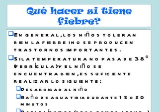 Qué hacer si tiene
           fiebre?
E n g e n e r a l , l o s n iñ o s t o l e r a n
 b ie n l a f ie b r e i n o s e p r o d u c e n
 t r a s t o r n o s im p o r t a n t e s .
S i l a t e m p e r a t u r a n o p a s a d e 3 8 º
 (f e b r íc u l a )y e l n iñ o s e
 e n c u e n t r a b ie n , e s s u f ic ie n t e
 r e a l iz a r l o s ig u ie n t e :
  D e s a b r ig a r a l n iñ o
  B a ñ o d e a g u a t ib ia d u r a n t e 1 5 o 2 0
   m in u t o s
 