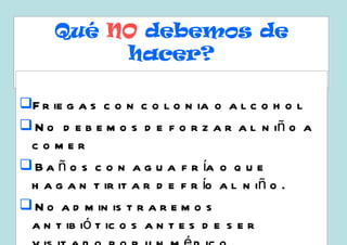 Qué NO debemos de
          hacer?

F r ie g a s c o n c o l o n ia o a l c o h o l
 N o d e b e m o s d e f o r z a r a l n iñ o a
 comer
 B a ñ o s c o n a g u a f r ía o q u e
 h a g a n t ir it a r d e f r ío a l n iñ o .
 N o a d m in is t r a r e m o s
 a n t ib ió t ic o s a n t e s d e s e r
 