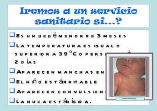 Iremos a un servicio
      sanitario si...?
Es u n b e b é m e n o r d e 3 m e s e s
 L a t e m p e r a t u r a e s ig u a l o
 s u p e r io r a 3 9 º C o p e r s is t e m á d e
                                              s
 2 d ía s
 Ap a r e c e n m a n c h a s e n l a p ie l
 E l n iñ o e s t áir r it a b l e
 Ap a r e c e n c o n v u l s io n e s
 L a n u c a e s t ár íg id a .
 