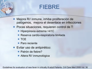 FIEBRE Mejora R// inmune, inhibe proliferación de patógenos,  mejora el desenlace en infecciones Pocas situaciones, requieren control de T: Hiperpirexia extrema >41C Reserva cardio-respiratoria limitada TCE Paro reciente Evitar uso de antipirético:  Patrón de fiebre?  Altera R// inmunológica Guidelines for evaluation of new fever in critically ill adult Patients.  Crit Care Med 2008 Vol. 36 