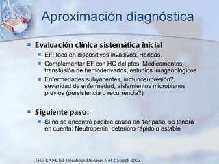 Aproximación diagnóstica Evaluación clínica sistemática inicial EF: foco en dispositivos invasivos, Heridas.  Complementar EF con HC del ptes: Medicamentos, transfusión de hemoderivados, estudios imagenológicos Enfermedades subyacentes, inmunosupresión?, severidad de enfermedad, aislamientos microbianos previos (persistencia o recurrencia?) Siguiente paso:  Si no se encontró posible causa en 1er paso, se tendrá en cuenta: Neutropenia, deterioro rápido o estable THE LANCET Infectious Diseases Vol 2 March 2002 