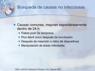 Búsqueda de causas no infecciosas Causas comunes, mejoran espontáneamente dentro de 24 h:  Fiebre post Qx temprana Pico febril único después de transfusión Después de inserción o retiro de dispositivos Manipulación de áreas infectadas THE LANCET Infectious Diseases Vol 2 March 2002 