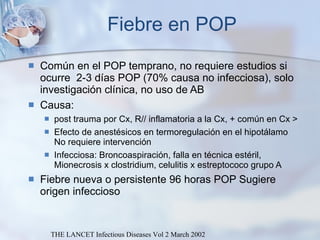 Fiebre en POP Común en el POP temprano, no requiere estudios si ocurre  2-3 días POP (70% causa no infecciosa), solo investigación clínica, no uso de AB Causa:  post trauma por Cx, R// inflamatoria a la Cx, + común en Cx > Efecto de anestésicos en termoregulación en el hipotálamo No requiere intervención Infecciosa: Broncoaspiración, falla en técnica estéril, Mionecrosis x clostridium, celulitis x estreptococo grupo A Fiebre nueva o persistente 96 horas POP Sugiere origen infeccioso THE LANCET Infectious Diseases Vol 2 March 2002 