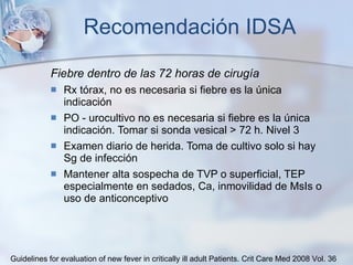 Recomendación IDSA Fiebre dentro de las 72 horas de cirugía Rx tórax, no es necesaria si fiebre es la única indicación PO - urocultivo no es necesaria si fiebre es la única indicación. Tomar si sonda vesical > 72 h. Nivel 3 Examen diario de herida. Toma de cultivo solo si hay Sg de infección Mantener alta sospecha de TVP o superficial, TEP especialmente en sedados, Ca, inmovilidad de MsIs o uso de anticonceptivo Guidelines for evaluation of new fever in critically ill adult Patients.  Crit Care Med 2008 Vol. 36 