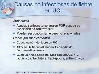 Causas no infecciosas de fiebre en UCI Atelectasia Asociada a fiebre temprana en POP aunque su asociación es controversial. Pueden ser concomitante pero no relacionadas Fiebre por medicamentos Causa común de fiebre en UCI  10% de Hx tienen al menos 1 episodio de fiebre/medicamentos Cualquier medicamento, Más común: A/B, > B-lactámicos. También antiepilépticos, antiarritmicos. THE LANCET Infectious Diseases Vol 2 March 2002 