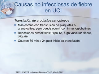 Causas no infecciosas de fiebre en UCI Transfusión de productos sanguíneos Más común con transfusión de plaquetas o granulocitos, pero puede ocurrir con inmunoglobulinas Reacciones hemolíticas: Hipo TA, fuga vascular, fiebre, oliguria. Ocurren 30 min a 2h post inicio de transfusión THE LANCET Infectious Diseases Vol 2 March 2002 