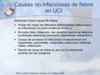 Causas no infecciosas de fiebre en UCI Abdomen como causa de fiebre Puede ser origen de diferentes enfermedades infecciosas o no infecciosas con poco evidencia clínica, o Sx como dolor, distensión, ileo paralítico que no se relaciona a patología abdominal (neumonía, desordenes metabólicos) Causas de procesos no infecciosos intrabadominal: enf hepatobiliar, pancreatitis, malignidad, obstrucción intestinal, infarto, inflamación Estudio de causa de fiebre en pte con Cx abdominal reciente son las imágenes  THE LANCET Infectious Diseases Vol 2 March 2002 