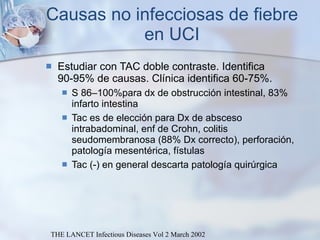 Causas no infecciosas de fiebre en UCI Estudiar con TAC doble contraste. Identifica 90-95% de causas. Clínica identifica 60-75%. S 86–100%para dx de obstrucción intestinal, 83% infarto intestina Tac es de elección para Dx de absceso intrabadominal, enf de  Crohn, colitis seudomembranosa (88% Dx correcto), perforación, patología mesentérica, fístulas Tac (-) en general descarta patología quirúrgica THE LANCET Infectious Diseases Vol 2 March 2002 