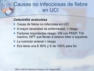 Causas no infecciosas de fiebre en UCI Colecistitis acalculosa Causa de fiebre no infecciosa en UCI  A mayor severidad de enfermedad, > riesgo  Factores importantes riesgo: VM con PEEP, TGI inactivo, NPT que llevan a estasis biliar e isquemia La nutrición enteral < riesgo Eco tiene una E 90% y S de 100% para Dx THE LANCET Infectious Diseases Vol 2 March 2002 