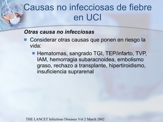 Causas no infecciosas de fiebre en UCI Otras causa no infecciosas Considerar otras causas que ponen en riesgo la vida: Hematomas, sangrado TGI, TEP/infarto, TVP, IAM, hemorragia subaracnoidea, embolismo graso, rechazo a transplante, hipertiroidismo, insuficiencia suprarenal THE LANCET Infectious Diseases Vol 2 March 2002 