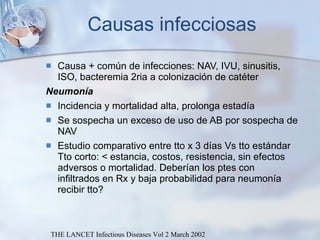 Causas infecciosas Causa + común de infecciones: NAV, IVU, sinusitis, ISO, bacteremia 2ria a colonización de catéter  Neumonía Incidencia y mortalidad alta, prolonga estadía  Se sospecha un exceso de uso de AB por sospecha de NAV Estudio comparativo entre tto x 3 días Vs tto estándar Tto corto: < estancia, costos, resistencia, sin efectos adversos o mortalidad. Deberían los ptes con infiltrados en Rx y baja probabilidad para neumonía recibir tto? THE LANCET Infectious Diseases Vol 2 March 2002 