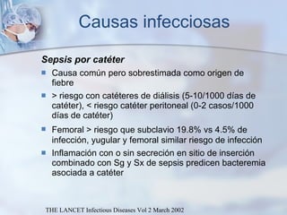 Causas infecciosas Sepsis por catéter Causa común pero sobrestimada como origen de fiebre > riesgo con catéteres de diálisis (5-10/1000 días de catéter), < riesgo catéter peritoneal (0-2 casos/1000 días de catéter) Femoral > riesgo que subclavio  19.8%  vs  4.5% de infección, yugular y femoral similar riesgo de infección Inflamación con o sin secreción en sitio de inserción combinado con Sg y Sx de sepsis predicen bacteremia asociada a catéter THE LANCET Infectious Diseases Vol 2 March 2002 