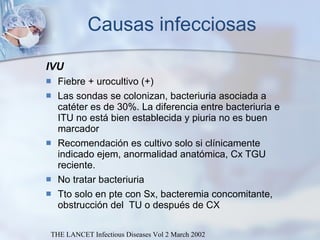 Causas infecciosas IVU Fiebre + urocultivo (+)  Las sondas se colonizan, bacteriuria asociada a catéter es de 30%. La diferencia entre bacteriuria e ITU no está bien establecida y piuria no es buen marcador Recomendación es cultivo solo si clínicamente indicado ejem, anormalidad anatómica, Cx TGU reciente.  No tratar bacteriuria Tto solo en pte con Sx, bacteremia concomitante, obstrucción del  TU o después de CX THE LANCET Infectious Diseases Vol 2 March 2002 