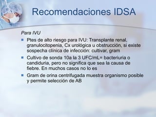 Recomendaciones IDSA Para IVU Ptes de alto riesgo para IVU: Transplante renal, granulocitopenia, Cx urológica u obstrucción, si existe sospecha clínica de infección: cultivar, gram Cultivo de sonda 10a la 3 UFC/mL= bacteriuria o candiduria, pero no significa que sea la causa de fiebre. En muchos casos no lo es Gram de orina centrifugada muestra organismo posible y permite selección de AB 