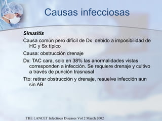 Causas infecciosas Sinusitis Causa común pero difícil de Dx  debido a imposibilidad de HC y Sx típico  Causa: obstrucción drenaje Dx: TAC cara, solo en 38% las anormalidades vistas corresponden a infección. Se requiere drenaje y cultivo a través de punción trasnasal Tto: retirar obstrucción y drenaje, resuelve infección aun sin AB THE LANCET Infectious Diseases Vol 2 March 2002 