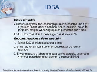 IDSA Dx de Sinusitis 2 criterios mayores (tos, descarga purulenta nasal) o una > y 2 < (cefalea, dolor facial o dentario, fiebre, halitosis, dolor de garganta, otalgia, wheezing) que se presenten por 7 días  En UCI Dx más difícil, descarga nasal solo 25% Recomendaciones de evaluación 1.  Tomar TAC si existe sospecha clínica  2. Si no hay R// clínica a tto empírico, realizar punción y aspirado 3. Enviar muestra a laboratorio para cultivo aerobio, anaerobio y hongos para determinar germen y susceptibilidad Guidelines for evaluation of new fever in critically ill adult Patients.  Crit Care Med 2008 Vol. 36 
