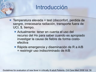 Introducción Temperatura elevada = test (disconfort, perdida de sangre, innecesaria radiación, transporte fuera de UCI, $, tiempo. Actualmente: tener en cuenta el uso del recurso del Hx para saber cuando es apropiado investigar la causa de fiebre de forma costo-efectiva Rápida emergencia y diseminación de R a A/B = restringir uso indiscriminado de A/B Guidelines for evaluation of new fever in critically ill adult Patients.  Crit Care Med 2008 Vol. 36 